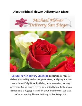 About Michael Flower Delivery San Diego
Michael flower delivery San Diego collections of rose’s
delivery including red roses, pink roses, and purple roses
are a beautiful gift for Birthday, anniversaries, for any
occasion. Fresh bunch of red roses tied beautifully into a
bouquet is a huge gift item for your loved ones. We also
offer same day flower delivery in San Diego CA.
 