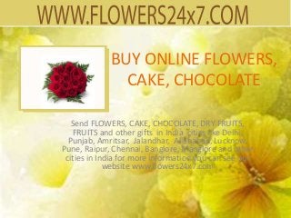 BUY ONLINE FLOWERS,
               CAKE, CHOCOLATE

   Send FLOWERS, CAKE, CHOCOLATE, DRY FRUITS,
   FRUITS and other gifts in India cities like Delhi,
  Punjab, Amritsar, Jalandhar, Allahabad, Lucknow,
Pune, Raipur, Chennai, Banglore, Manglore and other
 cities in India for more information you can see our
             website www.flowers24x7.com
 