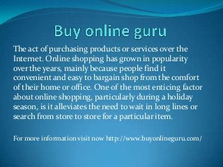The act of purchasing products or services over the
Internet. Online shopping has grown in popularity
over the years, mainly because people find it
convenient and easy to bargain shop from the comfort
of their home or office. One of the most enticing factor
about online shopping, particularly during a holiday
season, is it alleviates the need to wait in long lines or
search from store to store for a particular item.
For more information visit now http://www.buyonlineguru.com/
 