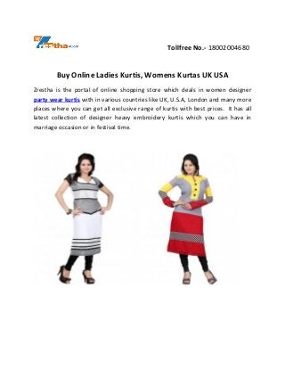 Tollfree No.- 18002004680
Buy Online Ladies Kurtis, Womens Kurtas UK USA
Zrestha is the portal of online shopping store which deals in women designer
party wear kurtis with in various countries like UK, U.S.A, London and many more
places where you can get all exclusive range of kurtis with best prices. It has all
latest collection of designer heavy embroidery kurtis which you can have in
marriage occasion or in festival time.
 
