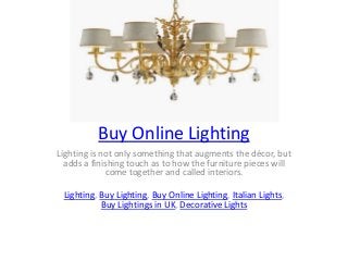 Buy Online Lighting
Lighting is not only something that augments the décor, but
adds a finishing touch as to how the furniture pieces will
come together and called interiors.
Lighting, Buy Lighting, Buy Online Lighting, Italian Lights,
Buy Lightings in UK, Decorative Lights
 