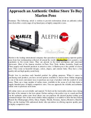 Approach an Authentic Online Store To Buy
Marlen Pens
Summary: The following article is written to provide information about an authentic online
store that offers a wide range of top brand pens at highly competitive rates.
Marlen is the leading international company that specializes in manufacturing superior quality
pens from fine workmanship collected all around the world. Marlen Pens have gained a vast
popularity in the recent times. They are present in the most prestigious and renowned
showcases. Most of the famous retailers in Paris, New York, Arabia, Australia, Saudi and
China supply such branded products at attractive rates. A Marlen pen is the symbol of classic
taste. They come in beautiful designs, colors, shapes, and exterior body. They have a fine
quality nib and high quality metal body.
People love to purchase such branded product for gifting purposes. When it comes to
purchasing such product, you have several options available to choose from. Online shopping
is one of the most convenient ways to purchase any type of product with the comfort of your
home. There are a large number of online stores available in the ocean of web that claim to
supply branded pens at highly competitive rates. You can approach the reliable and authentic
online store to purchase such items.
All online stores are not reliable and reputed. To find out the trustworthy online store, taking
the help of the internet is the best option. Online surfing is the perfect way to search and find
out the authentic online store from where you can purchase the desired product within your
estimated budget. One of the most reliable online suppliers is available to offer the best Italian
Brands like Montegrappa, Delta, Omas, Stipula, Tibaldi, Fiorenza, Aurora, Montervi, Sheaffer.
They are the leading USA authorized dealer who specializes in offering superior quality pens
at highly competitive rates.
 