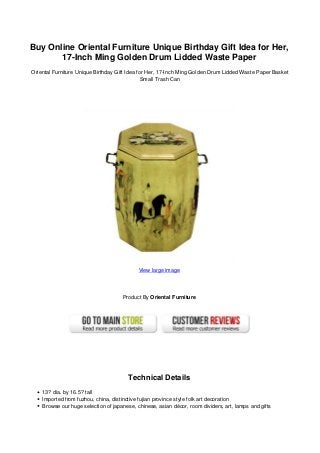 Buy Online Oriental Furniture Unique Birthday Gift Idea for Her,
17-Inch Ming Golden Drum Lidded Waste Paper
Oriental Furniture Unique Birthday Gift Idea for Her, 17-Inch Ming Golden Drum Lidded Waste Paper Basket
Small Trash Can
View large image
Product By Oriental Furniture
Technical Details
13? dia. by 16.5? tall
Imported from fuzhou, china, distinctive fujian province style folk art decoration
Browse our huge selection of japanese, chinese, asian décor, room dividers, art, lamps and gifts
 