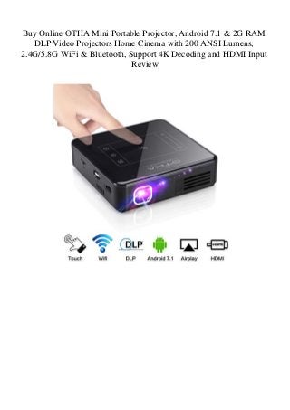 Buy Online OTHA Mini Portable Projector, Android 7.1 & 2G RAM
DLP Video Projectors Home Cinema with 200 ANSI Lumens,
2.4G/5.8G WiFi & Bluetooth, Support 4K Decoding and HDMI Input
Review
 