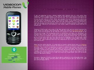 If you are planning to buy a phone loaded with features but at a low price then
Videocon V1550 is a good choice. If you look for the features and price of the phone you
would find it an excellent phone at a very low cost. It is a basic phone that allows you
to use two SIM cards at a time. When you compare the cost of the phones online you
will find that in comparison to its cost it offers so much. It has almost everything that
you can expect from a basic phone. When you buy online phones it is quite difficult to
make the buying decision because there is so much of variety available. When you read
and see the features of the phones in the similar range it becomes quite difficult to
choose one.
Videocon V1550 comes up as one of the best options that you see online because this
small phone has camera, dual SIM facility. When one wants to buy online phones, it is
good to see and read about all the features and compare it with the other phones in the
similar price range. This comparison gives us satisfaction and helps us in deciding if we
actually want to for it or not. There are so many online stores selling this mobile phone
and this is why as a customer you have numerous options to choose from. You can easily
go for the best price and see if you have to pay for shipping or not. At times you would
find the price lower but when you add the cost of shipping it goes higher than other
others offer. Many websites advertize free shipping but you must check if it is free for
your area or not.
When you buy online phones, it is important to choose a good online store. As Videocon
V1550 is not a very expensive phone the difference in price on different websites will be
very less. This is why it is important to choose a website that follows easy return and
exchange policy. It is wise to read the policy for return, exchange and cancellation of
the order. Usually all the websites have a 30 day replacement period. This gives you the
freedom from worries related to the quality of the phone. If you are not happy with the
performance of the phone or if it does not meet your expectation then you can easily
return it and ask for refund.
Summary: Videocon V1550 is a great basic phone available at very affordable price. You
can buy it online without worrying about the quality because you can return it in case
you are not happy with it.
 