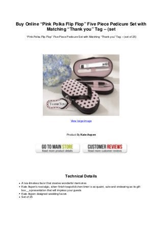 Buy Online “Pink Polka Flip Flop” Five Piece Pedicure Set with
Matching “Thank you” Tag – (set
“Pink Polka Flip Flop” Five Piece Pedicure Set with Matching “Thank you” Tag – (set of 25)
View large image
Product By Kate Aspen
Technical Details
A tea-timeless favor that creates wonderful memories
Kate Aspen’s nostalgic, silver-finish teapot kitchen timer is as quaint, cute and endearing as its gift
box__a presentation that will impress your guests
Kate Aspen designed wedding favors
Set of 25
 