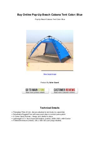 Buy Online Pop-Up Beach Cabana Tent Color: Blue
Pop-Up Beach Cabana Tent Color: Blue
View large image
Product By Solar Guard
Technical Details
Fiberglass Poles (8 mm. dia) pre-attached to tent body (no assembly)
Detachable Rugged Floor with easy push clips to connect pole system
4 Corner Sand Pockets – Keeps your shelter in place
Lightweight of 7.1 lbs & Open Dimensions (inches): 82W x 56D x 48H Center
Folded Dimensions (inches): 30L x 6W x 6D (carry bag included)
 