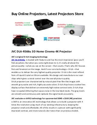 Buy Online Projectors, Latest Projectors Store

JVC DLA-RS66u 3D Home Cinema 4K Projector
JVC's original D-ILA imaging technology
JVC DLA-RS66u is loaded with features and has the most impressive specs you'll
find anywhere. But when you come right down to it, it's really all about the
picture quality—what you see on the screen—that counts. That's why JVC focuses
first and foremost on the image. And it's our core technology—D-ILA—that
enables us to deliver the very highest quality projector. D-ILA is the most refined
form of Liquid Crystal on Silicon available. We design and manufacture our own
chips which gives us total control over the overall picture quality.
D-ILA projectors are characterized by natural pixel-free film-like images with
smooth gray scales and rich, highly accurate colors. D-ILA chips have a scatter free
display surface that delivers an extremely high native contrast ratio. D-ILA chips
have no spatial dithering that causes noise in the low black levels. The gray levels
are smooth and continuous and replicate the signal levels accurately.
JVC exclusive e-shift2 technology for upconverted 3840 x 2160 (4K) precision
e-Shift is an innovative JVC technology that allows us to build a projector with 4
times the resolution using much of our existing infrastructure, keeping the
projector small and affordable. All of this results in a picture with significantly
improved contrast, and more natural color tones than on previous models.

 