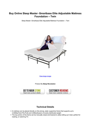 Buy Online Sleep Master -Smartbase Elite Adjustable Mattress
Foundation – Twin
Sleep Master -Smartbase Elite Adjustable Mattress Foundation – Twin
View large image
Product By Sleep Revolution
Technical Details
A mattress can be placed directly on this strong, steel, supportive frame that supports up to
2,000lbs(Twin/TXL/Full) and 4,00lbs(Queen) of evenly distributed weight.
The top portion of the frame can be manually raised and lowered to allow sitting up in bed, perfect for
reading, or watching TV.
 
