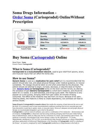 Soma Drugs Information -
Order Soma (Carisoprodol) OnlineWithout
Prescription
             Muscle Relaxer

                                           Strength                          350mg                      350mg
                                           Quantity                            30                         90
                                           Our Price                       $16.99US                   $48.99US
                                           Other Price                    $123.00 US                 $356.00 US
                                           Form                             Tablets                    Tablets
      Soma (Carisoprodol) 350mg
            Generic Soma                   Buy Now




Buy Soma (Carisoprodol) Online
Brand Name : Soma
Generic Name: Carisoprodol


What is Soma (Carisoprodol)?
Carisoprodol is a musculoskeletal relaxant, used to give relief from sprains, strain,
and muscular injury that can affect the bones also.


How to use Soma?
Generic Soma is used as a medication for pain relief but it is recommended that the
patient should take rest, and adopt physical therapy under medical guidance, to recover
completely. The dosage should be taken as and when prescribed by the physician. The
patient should not attempt to begin, increase, decrease, or stop the dose on his/her
own. Generic Soma or Carisoprodol works on the brain and the nerves, by altering
the sensation of pain.Generic Carisoprodol is a short-term medicine, and should be
taken for 2-3 weeks. It is well-tolerated, and brings quick relief. The medicine is very
popular as it acts quickly, bringing relief from pain within 30 minutes of being
consumed. The effect of the medicine may last from 2-6 hours. Because of its’ pain-
relieving ability, the medicine is likely to create dependency, but overdose can lead to
serious results.

Soma [Generic Carisoprodol] is a muscle relaxer that numbs the sensation of pain between the nerves and
the brain. It is commonly used to treat musculoskeletal conditions resulting from severe muscular pain and
bone discomfort or pain due to sprain, strain, or muscular injury. However, adequate rest and proper physical
therapy are recommended alongside to give relief to the patient.
Carisoprodol is a salt [or ester] of carbamic acid, and is a combination of two molecules – dextrorotatory and
levorotatory. Carisprodol is a short-term and fast-acting medicine, bringing relief from pain within half an
hour of administration, while its effect may last for a minimum of 2 hours, and sometimes upto 6 hours. The
medicine is normally well-tolerated if the correct dosage is taken, for the right period – 2-3 weeks.
Meprobamate, introduced in 1955 in USA, as an anti-anxiety drug, became notorious as a drug of dependence
and abuse, particularly in Hollywood. Meprobamate is the forerunner of Carisoprodol, which is a prodrug of
the former – an inactive compound by itself, Carisoprodol metabolizes to Meprobamate in the body to
 