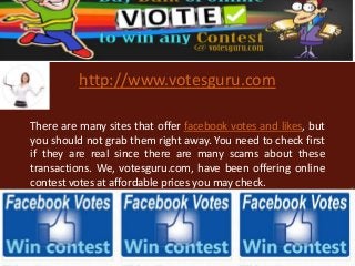 http://www.votesguru.com
There are many sites that offer facebook votes and likes, but
you should not grab them right away. You need to check first
if they are real since there are many scams about these
transactions. We, votesguru.com, have been offering online
contest votes at affordable prices you may check.
 