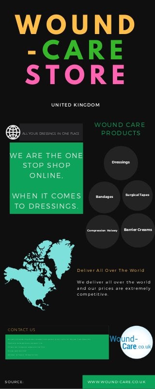 W O U N D
- C A R E
S T O R E
UNITED KINGDOM
WOUND CARE
PRODUCTS
Deliver All Over The World
We deliver all over the world
and our prices are extremely
competitive.
SOURCE: WWW. WOUND- CARE. CO. UK
WE ARE THE ONE
STOP SHOP
ONLINE,
WHEN IT COMES
TO DRESSINGS.
All Your Dressings in One Place
Dressings
Bandages Surgical Tapes
Compression Hoisery Barrier Creams
cONTACT US
We are a UK based Healthcare company specialising in the supply of Wound Care products
Dressings International, Aidability Ltd
PO Box 482, Stanmore, Middlesex, HA7 9HA
Phone: 0845 900 1309
Monday to Friday: 9.00am to 5pm
 