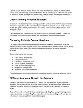 Creators should maintain control of their own accounts rather than relying on unknown third
parties to access or manage personal information. When considering an online service, review
its reputation, terms, refund policies, and security practices before providing any information.
Understanding Account Balances
An account balance can represent earnings, available funds, or other platform-related financial
information depending on the account and payment system. Creators should verify balances
directly through the official platform rather than relying solely on screenshots or claims from
third-party sellers.
For financial security, never send money based only on an advertised balance. Confirm the
information through authorized channels and keep records of legitimate transactions.
Choosing Reliable Creator Services
The creator-support market includes services related to marketing, social media promotion,
content planning, audience growth, and account management. A reliable provider should clearly
explain what it offers without requesting unnecessary credentials or making unrealistic
promises.
Before using any service, consider:
●​ Clear service descriptions
●​ Transparent pricing
●​ Established customer support
●​ Secure payment procedures
●​ Clear refund or dispute policies
●​ Respect for platform terms
●​ Protection of customer information
These factors can help creators distinguish professional services from potentially risky offers.
SEO and Audience Growth for Creators
Instead of purchasing an existing account, creators can build their own audience through
consistent branding and ethical promotion. Search-friendly profile descriptions, social media
marketing, engaging content, and regular audience interaction can contribute to long-term
growth.
Relevant keywords such as OnlyFans creator account, OnlyFans account management,
creator marketing services, OnlyFans promotion, and social media growth services can
help creators research legitimate tools and strategies.
 