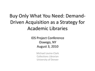 Buy Only What You Need: Demand-Driven Acquisition as a Strategy for Academic Libraries IDS Project Conference Oswego, NY August 3, 2010 Michael Levine-Clark Collections Librarian University of Denver 