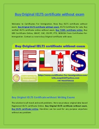 Buy Original IELTS certificate without exam
Welcome to Certificates For Immigration. Now Buy IELTS certificate without
exam, Buy Original IELTS certificate without exam, IELTS Certificate for sale, Buy
verified IELTS certificate online without exam, Buy TOEFL certificate online, Buy
GRE Certificate Online, GMAT, CAE, CELPIP, PTE, NEBOSH From Certificates-For-
Immigration. Contact us now to buy Original certificate with ease.
Buy Original IELTS Certificate without Writing Exams
The solution to all travel and work problems. Here we produce original data based
Registered IELTS certificate Online. Buy Original IELTS certificate without exam,
Buy IELTS certificate online, therefore can be used for any purpose anywhere
without any problem.
 