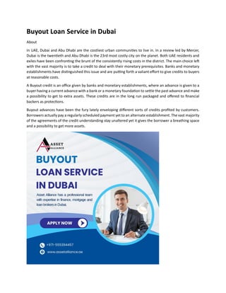 Buyout Loan Service in Dubai
About
In UAE, Dubai and Abu Dhabi are the costliest urban communities to live in. In a review led by Mercer,
Dubai is the twentieth and Abu Dhabi is the 23rd most costly city on the planet. Both UAE residents and
exiles have been confronting the brunt of the consistently rising costs in the district. The main choice left
with the vast majority is to take a credit to deal with their monetary prerequisites. Banks and monetary
establishments have distinguished this issue and are putting forth a valiant effort to give credits to buyers
at reasonable costs.
A Buyout credit is an office given by banks and monetary establishments, where an advance is given to a
buyer having a current advance with a bank or a monetary foundation to settle the past advance and make
a possibility to get to extra assets. These credits are in the long run packaged and offered to financial
backers as protections.
Buyout advances have been the fury lately enveloping different sorts of credits profited by customers.
Borrowers actually pay a regularly scheduled payment yet to an alternate establishment. The vast majority
of the agreements of the credit understanding stay unaltered yet it gives the borrower a breathing space
and a possibility to get more assets.
 