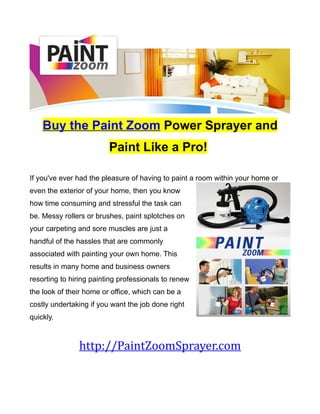 Buy the Paint Zoom Power Sprayer and
                         Paint Like a Pro!

If you've ever had the pleasure of having to paint a room within your home or
even the exterior of your home, then you know
how time consuming and stressful the task can
be. Messy rollers or brushes, paint splotches on
your carpeting and sore muscles are just a
handful of the hassles that are commonly
associated with painting your own home. This
results in many home and business owners
resorting to hiring painting professionals to renew
the look of their home or office, which can be a
costly undertaking if you want the job done right
quickly.



               http://PaintZoomSprayer.com
 