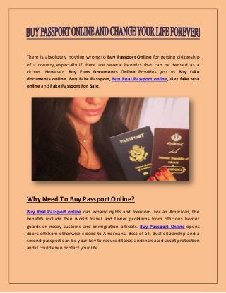 There is absolutely nothing wrong to Buy Passport Online for getting citizenship
of a country, especially if there are several benefits that can be derived as a
citizen. However, Buy Euro Documents Online Provides you to Buy fake
documents online, Buy Fake Passport, Buy Real Passport online, Get fake visa
online and Fake Passport For Sale.
Why Need To Buy Passport Online?
Buy Real Passport online can expand rights and freedom. For an American, the
benefits include free world travel and fewer problems from officious border
guards or nosey customs and immigration officials. Buy Passport Online opens
doors offshore otherwise closed to Americans. Best of all, dual citizenship and a
second passport can be your key to reduced taxes and increased asset protection
and it could even protect your life.
 