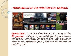 YOUR ONE STOP DESTINATION FOR GAMING
Games Deal is a leading digital distribution platform for
PC gaming creating easily accessible gaming experiences
for gamers worldwide. At games deal you experience
convenience, affordable prices, and a wide selection of
best PC games.
 