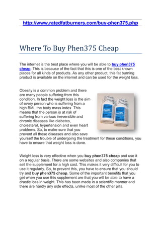 http://www.ratedfatburners.com/buy-phen375.php




Where To Buy Phen375 Cheap
The internet is the best place where you will be able to buy phen375
cheap. This is because of the fact that this is one of the best known
places for all kinds of products. As any other product, this fat burning
product is available on the internet and can be used for the weight loss.


Obesity is a common problem and there
are many people suffering from this
condition. In fact the weight loss is the aim
of every person who is suffering from a
high BMI, the body mass index. This
means that the person is at risk of
suffering from various irreversible and
chronic diseases like diabetes,
cholesterol, hypertension and even heart
problems. So, to make sure that you
prevent all these diseases and also save
yourself the trouble of undergoing the treatment for these conditions, you
have to ensure that weight loss is done.


Weight loss is very effective when you buy phen375 cheap and use it
on a regular basis. There are some websites and also companies that
sell the supplement for a high cost. This makes it very difficult for you to
use it regularly. So, to prevent this, you have to ensure that you should
try and buy phen375 cheap. Some of the important benefits that you
get when you use this supplement are that you will be able to have a
drastic loss in weight. This has been made in a scientific manner and
there are hardly any side effects, unlike most of the other pills.
 