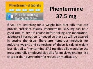 Phentermine
                                  37.5 mg
If you are searching for a weight loss diet pills that can
provide sufficient results, Phentermine 37.5 mg can be a
good one to try. Of course before taking any medication,
adequate information is needed so that you will be assured
in getting the drug. There are numerous methods for
reducing weight and something of these is taking weight
loss diet pills. Phentermine 37.5 mg diet pills would be the
most generally employed diet pills for quick weight loss. It’s
cheaper than every other fat reduction medication.
 