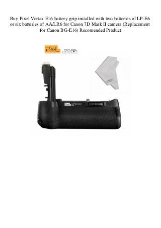 Buy Pixel Vertax E16 battery grip installed with two batteries of LP-E6
or six batteries of AA/LR6 for Canon 7D Mark II camera (Replacement
for Canon BG-E16) Recomended Product
 