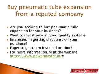  Are you seeking to buy pneumatic tube
expansion for your business?
 Want to invest only in good quality systems!
 Interested in getting discounts on your
purchase!
 Eager to get them installed on time!
 For more information, visit the website
https://www.powermaster.in/!!
 