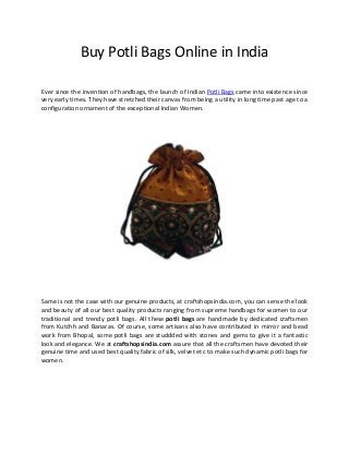 Buy Potli Bags Online in India
Ever since the invention of handbags, the launch of Indian Potli Bags came into existence since
very early times. They have stretched their canvas from being a utility in long time past age to a
configuration ornament of the exceptional Indian Women.
Same is not the case with our genuine products, at craftshopsindia.com, you can sense the look
and beauty of all our best quality products ranging from supreme handbags for women to our
traditional and trendy potli bags. All these potli bags are handmade by dedicated craftsmen
from Kutchh and Banaras. Of course, some artisans also have contributed in mirror and bead
work from Bhopal, some potli bags are studdded with stones and gems to give it a fantastic
look and elegance. We at craftshopsindia.com assure that all the craftsmen have devoted their
genuine time and used best quality fabric of silk, velvet etc to make such dynamic potli bags for
women.
 
