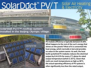 The SolarWall® PV/thermal
solar system
is housed on the roof of a
service
centre and health clinic for the
Olympic athletes in Beijing

PV module efficiency is typically between 8-20%.
What happens to the rest of the sun’s energy that
shines on the panels? Most of it is converted into
heat energy, which normally is lost and provides
no value to the system owner. As well, the heat
build-up behind PV modules reduces the electrical
output by 0.4-0.5% for every 1°C above its rated
output temperature (which is 25°C). Given that
roofs can reach temperatures as high as 90°C,
the actual operating efficiency of PV systems is
often significantly less than the rated output.

 
