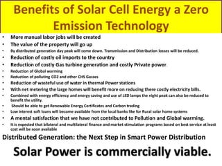 Benefits of Solar Cell Energy a Zero
Emission Technology
•
•

More manual labor jobs will be created
The value of the property will go up

•

By distributed generation day peak will come down. Transmission and Distribution losses will be reduced.

•
•

Reduction of costly oil imports to the country
Reduction of costly Gas turbine generation and costly Private power.

•
•

Reduction of Global warming
Reduction of polluting CO2 and other CHS Gasses

•
•

Reduction of wasteful use of water in thermal Power stations
With net metering the large homes will benefit more on reducing there costly electricity bills.

•

•
•

Combined with energy efficiency and energy saving and use of LED lamps the night peak can also be reduced to
benefit the utility.
Should be able to get Renewable Energy Certificates and Carbon trading
Low interest soft loans will become available from the local banks like for Rural solar home systems

•

A mental satisfaction that we have not contributed to Pollution and Global warming.

•

It is expected that bilateral and multilateral finance and market stimulation programs based on best service at least
cost will be soon available

Distributed Generation: the Next Step in Smart Power Distribution

Solar Power is commercially viable.

 