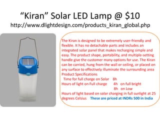 “Kiran” Solar LED Lamp @ $10
http://www.dlightdesign.com/products_kiran_global.php
The Kiran is designed to be extremely user-friendly and
flexible. It has no detachable parts and includes an
integrated solar panel that makes recharging simple and
easy. The product shape, portability, and multiple-setting
handle give the customer many options for use. The Kiran
can be carried, hung from the wall or ceiling, or placed on
any surface to effectively illuminate the surrounding area
Product Specifications
Time for full charge on Solar 8h
Hours of light on Full charge
4h on full bright
8h on Low
Hours of light based on solar charging in full sunlight at 25
degrees Celsius These are priced at INDRs 500 in India

 