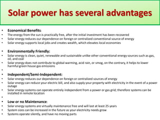 Solar power has several advantages
•

Economical Benefits:

•
•
•

The energy from the sun is practically free, after the initial investment has been recovered
Solar energy reduces our dependence on foreign or centralized conventional source of energy
Solar energy supports local jobs and creates wealth, which elevates local economies

•

Environmentally Friendly:

•

Solar energy is clean, quiet, renewable and sustainable unlike other conventional energy sources such as gas,
oil, and coal
Solar energy does not contribute to global warming, acid rain, or smog, on the contrary, it helps to lower
harmful green house gas emissions

•
•

•

Independent/Semi-Independent:

•
•

Solar energy reduces our dependence on foreign or centralized sources of energy
Solar energy can reduce your electric bill, and also supply your property with electricity in the event of a power
outage
Solar energy systems can operate entirely independent from a power or gas grid; therefore systems can be
installed in remote location

•
•

•

Low or no Maintenance:

•
•
•

Solar energy systems are virtually maintenance free and will last at least 25 years
System sizes can be increased in the future as your electricity needs grow
Systems operate silently, and have no moving parts

 