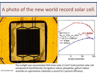 A photo of the new world record solar cell.

(© Fraunhofer ISE)

The sunlight was concentrated 454-times onto a 5 mm² multi-junction solar cell
composed of GaInP/GaInAs/ Ge (gallium indium phosphide, gallium indium
arsenide on a germanium substrate) a record 41.1 percent efficiency.

 