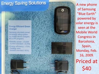 A new phone
of Samsung
"Blue Earth"
powered by
solar energy is
seen at the
Mobile World
Congress in
Barcelona,
Spain,
Monday, Feb.
16, 2009.

Priced at
$40

 