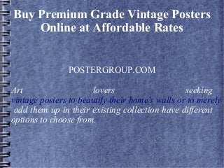 Buy Premium Grade Vintage Posters
Online at Affordable Rates
POSTERGROUP.COM
Art lovers seeking
vintage posters to beautify their home's walls or to merely
add them up in their existing collection have different
options to choose from.
 