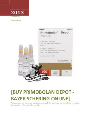 2013
Steroid4u.eu
Robin Johnson
[BUY PRIMOBOLAN DEPOT -
BAYER SCHERING ONLINE]
Primobolan is a well-known and popular steroid as well. Like nandrolone it's most often used as a base
compound for stacking with other steroids.
 