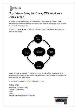 Buy Private Proxy for Cheap VPN services –
Proxy-n-vpn
A proxy is a computer that gives a system administration to permit clients to make
backhanded system associations with other network services. Private proxies are setup for
inside clients or paying clients.
Proxy-n-vpn are very most visited in the market, it is one the best proxy & VPN service
provider firm in USA.

Private
Proxy

Social
Networks
Proxy

Buy Private
Proxies

Cheap
VPN

Shared
Private
Proxies

As we work our way through Virtual Private Networks and how they could be used to
guarantee that Internet security is never compromised, it’s vital to recognize the distinction
between VPNs and Proxy Servers.
Check Out the details of Private Proxy at proxy-n-vpn.

Proxy-n-vpn
Urb. Guadalcantara Golf 2-4G
San Pedro De Alcantara
29670
Spain
Contact mail: contact@proxy-n-vpn.com

 