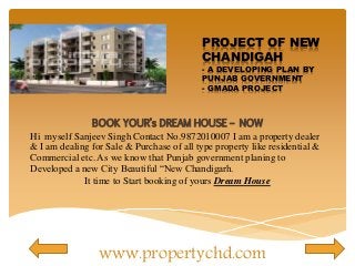 PROJECT OF NEW 
CHANDIGAH 
- A DEVELOPING PLAN BY 
PUNJAB GOVERNMENT 
- GMADA PROJECT 
BOOK YOUR’s DREAM HOUSE – NOW 
Hi myself Sanjeev Singh Contact No.9872010007 I am a property dealer 
& I am dealing for Sale & Purchase of all type property like residential & 
Commercial etc. As we know that Punjab government planing to 
Developed a new City Beautiful “New Chandigarh. 
It time to Start booking of yours Dream House 
www.propertychd.com 
 