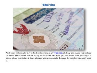 Visit today at Siam-attorney to book online very easily Thai visa at cheap prices, are you looking
an online portal where you can easily fill all forms and book you visa online with few steps? If
yes so please visit today at Siam-attorney which is specially designed for peoples who easily used
it.
 