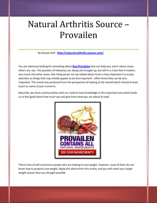 Natural Arthritis Source –
            Provailen
___________________________________
                 By Octave Hoff - http://natural-arthritis-source.com/



You are obviously looking for something about Buy Provailen that can help you, and it seems many
others are, too. The question of relevancy can always be brought up, but still it is a fact that it matters
very much into other areas. One thing we do not see talked about much is how important it is to pay
attention to things that may initially appear to be less important - often times they can be very
important. This article was produced from the perspective of looking at the overall which should at least
touch on some of your concerns.

Naturally, we share commonalities with our need to have knowledge in this important area which leads
us to feel good about how much you will gain from what you are about to read.




There's lots of self-conscience people who are looking to lose weight. However, most of them do not
know how to properly lose weight. Apply the advice from this article, and you will reach your target
weight sooner than you thought possible.
 
