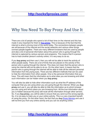http://socks5proxies.com/



Why You Need To Buy Proxy And Use It

There are a lot of people who spend a lot of their time on the internet and this has
made it very important for them to buy proxy. This is because of the fact that the
internet is what is driving most of the world today. The connections between people
are all because of the internet and the social networks and various other things
connect people together. There are many different browsers that are used by people
and also a lot of personal information about the person who is going through the
internet is captured by various servers and programs. This means that if a person
has to track another person’s activity online, it is very easy to do so.

If you buy proxy and then use it, then you will not be able to track the activity of
other people easily. There are a lot of limits that are placed on the activity of the
person who is going through the internet. This does not mean that the person who is
using the internet will not be able to do so. On the other hand, it means that the
person who is going through the internet will be able to hide all the relevant personal
information from the prying eyes. There are two different methods that can be used
to hide the information from other people. One is the personal information that you
have. This will mean that the information as to what sites you are browsing and other
such information can be hidden when you buy proxy.

You will also be able to hide other information such as what the IP address of the
computer that you are using when you are going though the internet. When you buy
proxy and use it, you will also be able to hide the information as to which browser
you are using and which place you are browsing from. All the true information about
you is hidden because the proxy will route all the information through other servers.
So, if you buy proxy, you will be able to ensure that you send out the wrong signals.
So, it is not easy to track you or your online activity. This is a very important benefit
of using the proxy. On the other hand, the fact that you buy Proxy Service and use it
will not limit you from any online activity and you can do anything online.




                    http://socks5proxies.com/
 