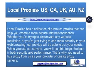 Local Proxies- US, CA, UK, AU, NZ
Local Proxies has a collection of premium proxies that can
help you create a more secure Internet connection.
Whether you’re trying to circumvent any website
restriction, or you’re just trying to add more security to your
web browsing, our proxies will be able to suit your needs.
When you use our servers, you will be able to get the best
in both security and performance. That’s why you need to
buy proxy from us as your provider of quality proxy
servers.
https://www.localproxies.com
support@localproxies.com
 