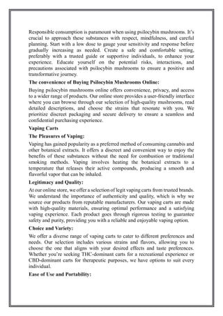 Responsible consumption is paramount when using psilocybin mushrooms. It’s
crucial to approach these substances with respect, mindfulness, and careful
planning. Start with a low dose to gauge your sensitivity and response before
gradually increasing as needed. Create a safe and comfortable setting,
preferably with a trusted guide or supportive individuals, to enhance your
experience. Educate yourself on the potential risks, interactions, and
precautions associated with psilocybin mushrooms to ensure a positive and
transformative journey.
The convenience of Buying Psilocybin Mushrooms Online:
Buying psilocybin mushrooms online offers convenience, privacy, and access
to a wider range of products. Our online store provides a user-friendly interface
where you can browse through our selection of high-quality mushrooms, read
detailed descriptions, and choose the strains that resonate with you. We
prioritize discreet packaging and secure delivery to ensure a seamless and
confidential purchasing experience.
Vaping Carts
The Pleasures of Vaping:
Vaping has gained popularity as a preferred method of consuming cannabis and
other botanical extracts. It offers a discreet and convenient way to enjoy the
benefits of these substances without the need for combustion or traditional
smoking methods. Vaping involves heating the botanical extracts to a
temperature that releases their active compounds, producing a smooth and
flavorful vapor that can be inhaled.
Legitimacy and Quality:
At our online store, we offer a selection of legit vaping carts from trusted brands.
We understand the importance of authenticity and quality, which is why we
source our products from reputable manufacturers. Our vaping carts are made
with high-quality materials, ensuring optimal performance and a satisfying
vaping experience. Each product goes through rigorous testing to guarantee
safety and purity, providing you with a reliable and enjoyable vaping option.
Choice and Variety:
We offer a diverse range of vaping carts to cater to different preferences and
needs. Our selection includes various strains and flavors, allowing you to
choose the one that aligns with your desired effects and taste preferences.
Whether you’re seeking THC-dominant carts for a recreational experience or
CBD-dominant carts for therapeutic purposes, we have options to suit every
individual.
Ease of Use and Portability:
 