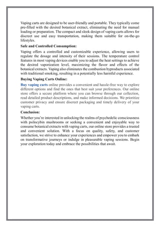 Vaping carts are designed to be user-friendly and portable. They typically come
pre-filled with the desired botanical extract, eliminating the need for manual
loading or preparation. The compact and sleek design of vaping carts allows for
discreet use and easy transportation, making them suitable for on-the-go
lifestyles.
Safe and Controlled Consumption:
Vaping offers a controlled and customizable experience, allowing users to
regulate the dosage and intensity of their sessions. The temperature control
features in most vaping devices enable you to adjust the heat settings to achieve
the desired vaporization level, maximizing the flavor and effects of the
botanical extracts. Vaping also eliminates the combustion byproducts associated
with traditional smoking, resulting in a potentially less harmful experience.
Buying Vaping Carts Online:
Buy vaping carts online provides a convenient and hassle-free way to explore
different options and find the ones that best suit your preferences. Our online
store offers a secure platform where you can browse through our collection,
read detailed product descriptions, and make informed decisions. We prioritize
customer privacy and ensure discreet packaging and timely delivery of your
vaping carts.
Conclusion:
Whether you’re interested in unlocking the realms of psychedelic consciousness
with psilocybin mushrooms or seeking a convenient and enjoyable way to
consume botanical extracts with vaping carts, our online store provides a trusted
and convenient solution. With a focus on quality, safety, and customer
satisfaction, we strive to enhance your experiences and empower you to embark
on transformative journeys or indulge in pleasurable vaping sessions. Begin
your exploration today and embrace the possibilities that await.
 