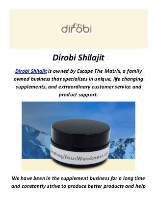 Dirobi Shilajit
Dirobi Shilajit is owned by Escape The Matrix, a family
owned business that specializes in unique, life changing
supplements, and extraordinary customer service and
product support.
We have been in the supplement business for a long time
and constantly strive to produce better products and help
 