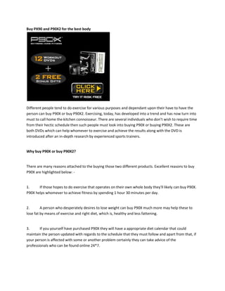 Buy PX90 and P90X2 for the best body




Different people tend to do exercise for various purposes and dependant upon their have to have the
person can buy P90X or buy P90X2. Exercising, today, has developed into a trend and has now turn into
must to call home the kitchen connoisseur. There are several individuals who don’t wish to require time
from their hectic schedule then such people must look into buying P90X or buying P90X2. These are
both DVDs which can help whomever to exercise and achieve the results along with the DVD is
introduced after an in-depth research by experienced sports trainers.


Why buy P90X or buy P90X2?


There are many reasons attached to the buying those two different products. Excellent reasons to buy
P90X are highlighted below: -


1.     If those hopes to do exercise that operates on their own whole body they'll likely can buy P90X.
P90X helps whomever to achieve fitness by spending 1 hour 30 minutes per day.


2.       A person who desperately desires to lose weight can buy P90X much more may help these to
lose fat by means of exercise and right diet, which is, healthy and less fattening.


3.      If you yourself have purchased P90X they will have a appropriate diet calendar that could
maintain the person updated with regards to the schedule that they must follow and apart from that, if
your person is affected with some or another problem certainly they can take advice of the
professionals who can be found online 24*7.
 