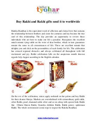 www.indiantyohar.com
Buy Rakhi and Rakhi gifts send it to worldwide
Raksha Bandhan is the equivalent word of affection and eternal love that sustains
the relationship between brothers and sister for centuries and has become the true
soul of this relationship. The day provides an opportunity to review those
individuals who are here to make our life a paradise. Recognizes the excellent
match minute tying rakhi on the wrist of dear brother, which in turn guarantees
remain the same in all circumstances of life. These are excellent minute that
delights you and click on the personalities of each family for life. The celebration
has crossed regional obstacles and always celebrated all throughout with full
excitement and joy. Rakhi celebration falls on the auspicious month shravan
regards July-August according to the English calendar.
On the eve of the celebration, sisters apply mehendi on her palms and buy Rakhi
for their dearest bhaiya. Markets are overwhelmed with extraordinary gold rakhi,
silver Rakhi, pearl, diamond rakhi silver and so on along with special kids Rakhi
like Chhota bheem Rakhi, Ganesha children Rakhi, Rakhi power, spiderman
Rakhi. The whole environment seems trips to respect the Raksha Bandhan.
 