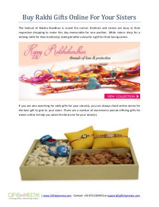 | www.Giftsbymeeta.com Contact: +91-9711304453 or support@giftsbymeeta.com
Buy Rakhi Gifts Online For Your Sisters
The festival of Raksha Bandhan is round the corner. Brothers and sisters are busy in their
respective shopping to make this day memorable for one another. While sisters shop for a
striking rakhi for their brother(s); doting brothers shop for a gift for their loving sisters.
If you are also searching for rakhi gifts for your sister(s), you can always check online stores for
the best gift to give to your sister. There are a number of ecommerce portals offering gifts for
sisters online to help you select the best one for your sister(s).
 