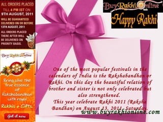 One of the most popular festivals in the calendars of India is the Rakshabandhan or Rakhi. On this day the beautiful relation of brother and sister is not only celebrated but also strengthened.  This year celebrate Rakhi 2011 (Raksha Bandhan) on August 13, 2011, Saturday. www.buyrakhionline.com 