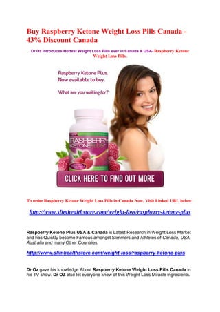 Buy Raspberry Ketone Weight Loss Pills Canada -
43% Discount Canada
  Dr Oz introduces Hottest Weight Loss Pills ever in Canada & USA- Raspberry Ketone
                                   Weight Loss Pills.




To order Raspberry Ketone Weight Loss Pills in Canada Now, Visit Linked URL below:

 http://www.slimhealthstore.com/weight-loss/raspberry-ketone-plus


Raspberry Ketone Plus USA & Canada is Latest Research in Weight Loss Market
and has Quickly become Famous amongst Slimmers and Athletes of Canada, USA,
Australia and many Other Countries.

http://www.slimhealthstore.com/weight-loss/raspberry-ketone-plus


Dr Oz gave his knowledge About Raspberry Ketone Weight Loss Pills Canada in
his TV show. Dr OZ also let everyone knew of this Weight Loss Miracle ingredients.
 